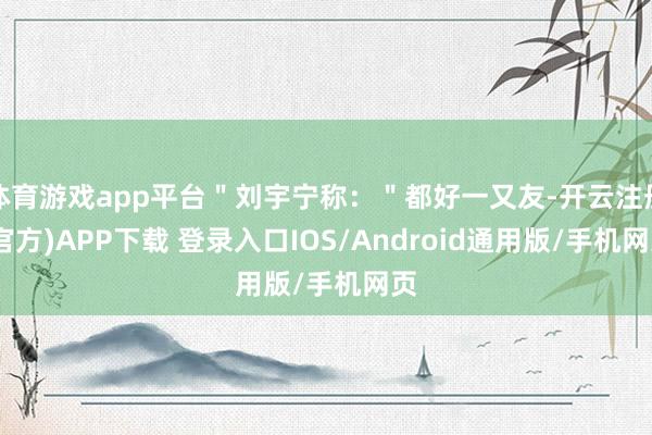 体育游戏app平台＂刘宇宁称：＂都好一又友-开云注册(官方)APP下载 登录入口IOS/Android通用版/手机网页