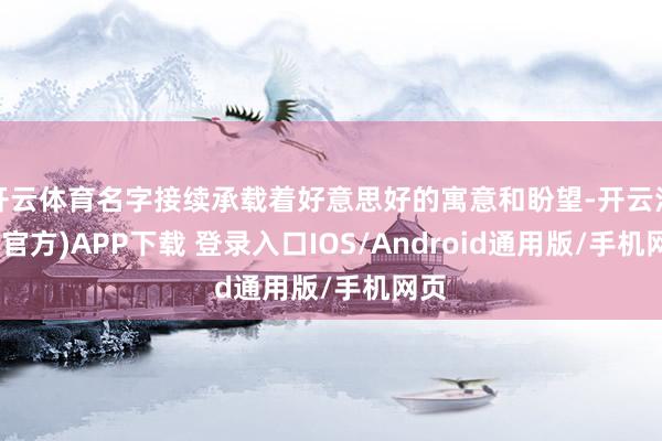 开云体育名字接续承载着好意思好的寓意和盼望-开云注册(官方)APP下载 登录入口IOS/Android通用版/手机网页
