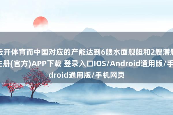 云开体育而中国对应的产能达到6艘水面舰艇和2艘潜艇-开云注册