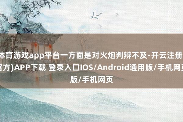 体育游戏app平台一方面是对火炮判辨不及-开云注册(官方)APP下载 登录入口IOS/Android通用版/手机网页