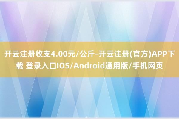 开云注册收支4.00元/公斤-开云注册(官方)APP下载 登录入口IOS/Android通用版/手机网页