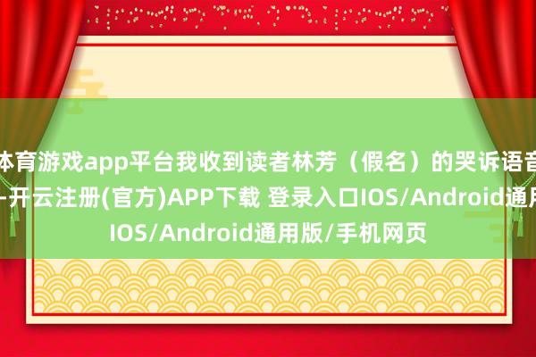 体育游戏app平台我收到读者林芳（假名）的哭诉语音：＂东林敦朴-开云注册(官方)APP下载 登录入口IOS/Android通用版/手机网页