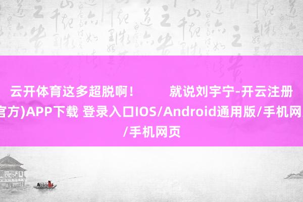 云开体育这多超脱啊！        就说刘宇宁-开云注册(官