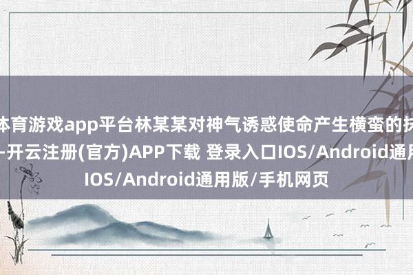 体育游戏app平台林某某对神气诱惑使命产生横蛮的抹杀神气等情
