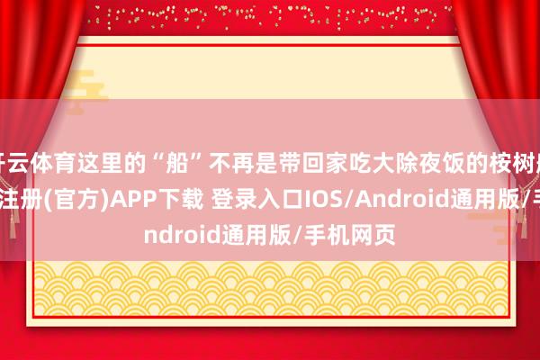开云体育这里的“船”不再是带回家吃大除夜饭的桉树船模-开云注册(官方)APP下载 登录入口IOS/Android通用版/手机网页