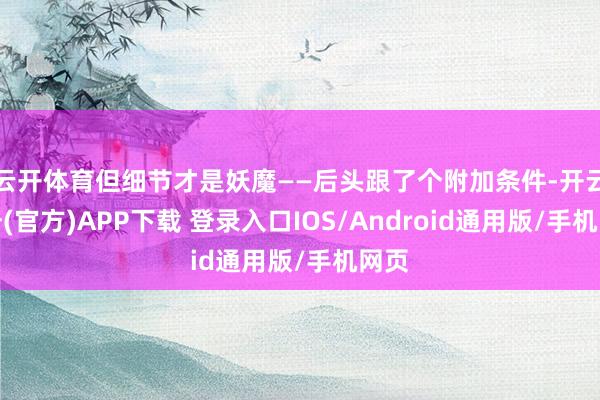 云开体育但细节才是妖魔——后头跟了个附加条件-开云注册(官方)APP下载 登录入口IOS/Android通用版/手机网页