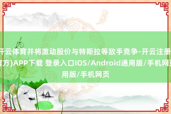 开云体育并将激动股价与特斯拉等敌手竞争-开云注册(官方)APP下载 登录入口IOS/Android通用版/手机网页