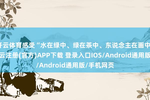 开云体育感受“水在绿中、绿在茶中、东说念主在画中”的田地-开云注册(官方)APP下载 登录入口IOS/Android通用版/手机网页