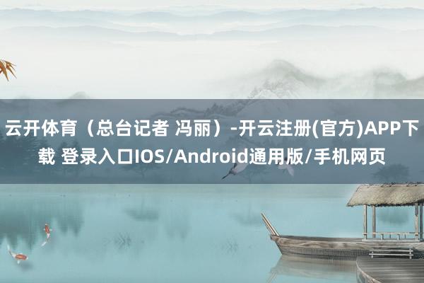 云开体育（总台记者 冯丽）-开云注册(官方)APP下载 登录
