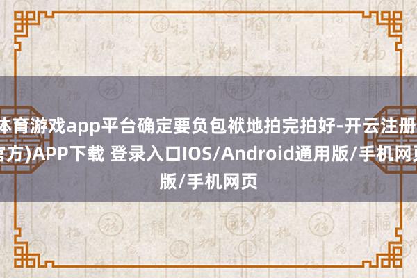 体育游戏app平台确定要负包袱地拍完拍好-开云注册(官方)APP下载 登录入口IOS/Android通用版/手机网页