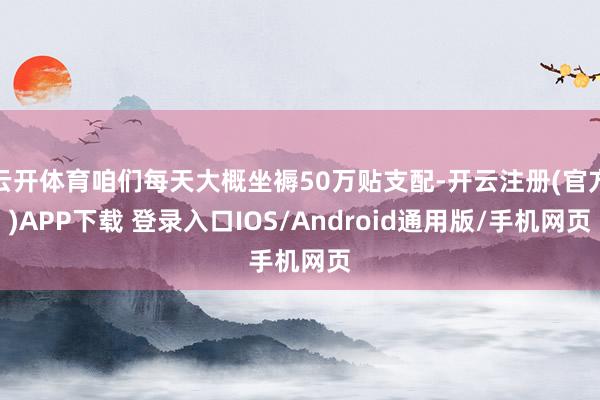 云开体育咱们每天大概坐褥50万贴支配-开云注册(官方)APP下载 登录入口IOS/Android通用版/手机网页