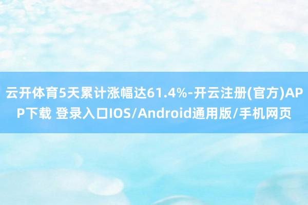云开体育5天累计涨幅达61.4%-开云注册(官方)APP下载 登录入口IOS/Android通用版/手机网页