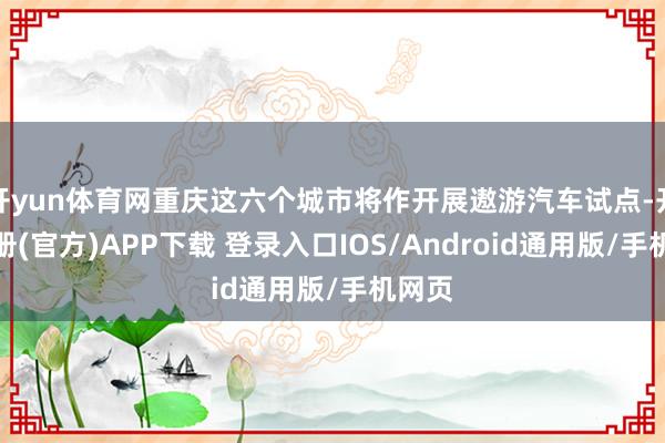开yun体育网重庆这六个城市将作开展遨游汽车试点-开云注册(