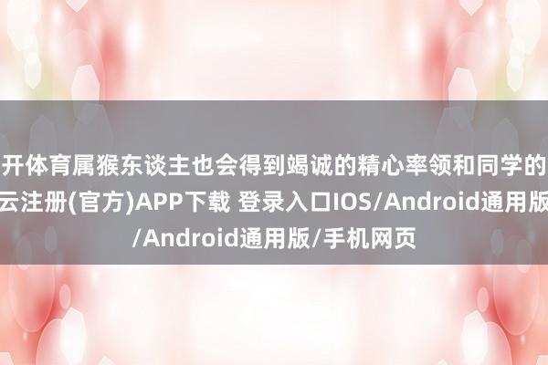 云开体育属猴东谈主也会得到竭诚的精心率领和同学的激情匡助-开云注册(官方)APP下载 登录入口IOS/Android通用版/手机网页