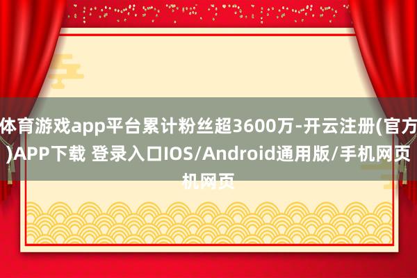 体育游戏app平台累计粉丝超3600万-开云注册(官方)APP下载 登录入口IOS/Android通用版/手机网页