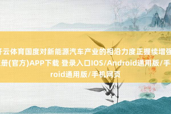 开云体育国度对新能源汽车产业的相沿力度正握续增强-开云注册(官方)APP下载 登录入口IOS/Android通用版/手机网页