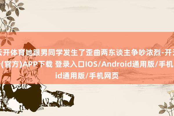 云开体育她跟男同学发生了歪曲两东谈主争吵浓烈-开云注册(官方)APP下载 登录入口IOS/Android通用版/手机网页