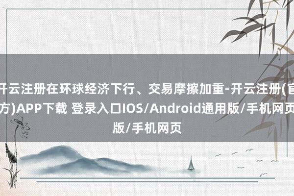 开云注册在环球经济下行、交易摩擦加重-开云注册(官方)APP