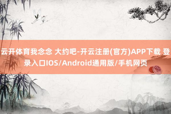 云开体育我念念 大约吧-开云注册(官方)APP下载 登录入口IOS/Android通用版/手机网页