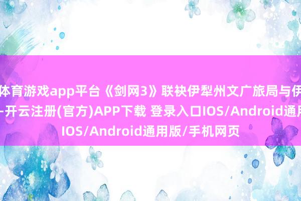 体育游戏app平台《剑网3》联袂伊犁州文广旅局与伊犁州歌舞剧