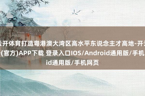 云开体育打造粤港澳大湾区高水平东说念主才高地-开云注册(官方