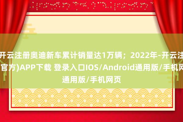 开云注册奥迪新车累计销量达1万辆；2022年-开云注册(官方