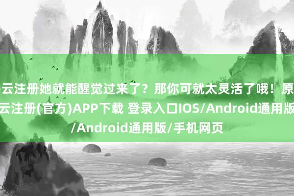 开云注册她就能醒觉过来了？那你可就太灵活了哦！原著里有说-开