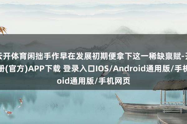 云开体育闲拙手作早在发展初期便拿下这一稀缺禀赋-开云注册(官方)APP下载 登录入口IOS/Android通用版/手机网页