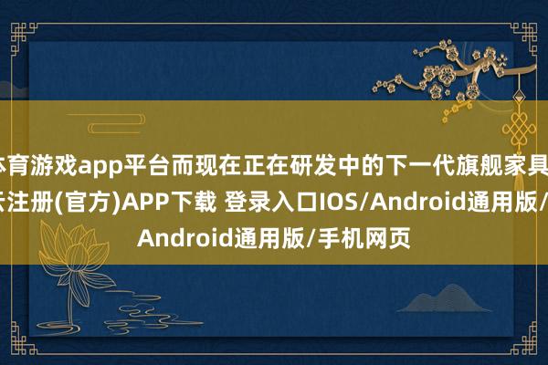 体育游戏app平台而现在正在研发中的下一代旗舰家具C700-开云注册(官方)APP下载 登录入口IOS/Android通用版/手机网页