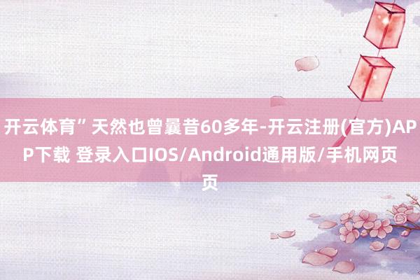 开云体育”天然也曾曩昔60多年-开云注册(官方)APP下载 登录入口IOS/Android通用版/手机网页