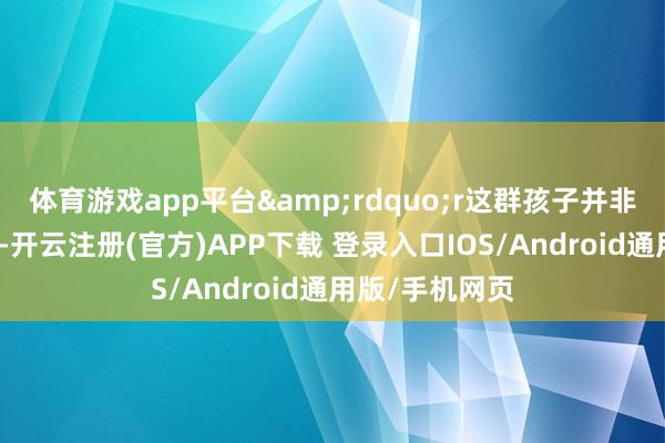 体育游戏app平台&rdquo;r这群孩子并非天生言