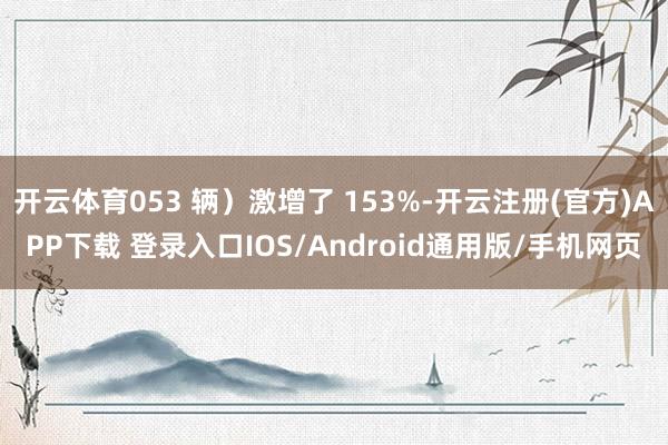 开云体育053 辆）激增了 153%-开云注册(官方)APP