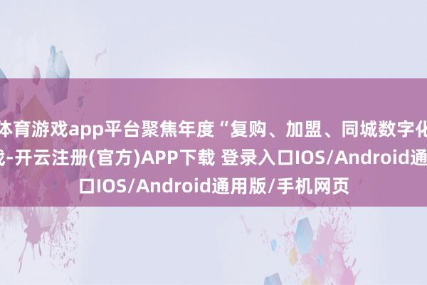 体育游戏app平台聚焦年度“复购、加盟、同城数字化”三大必赢之战-开云注册(官方)APP下载 登录入口IOS/Android通用版/手机网页