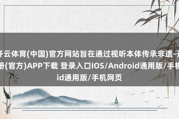 开云体育(中国)官方网站旨在通过视听本体传承非遗-开云注册(官方)APP下载 登录入口IOS/Android通用版/手机网页