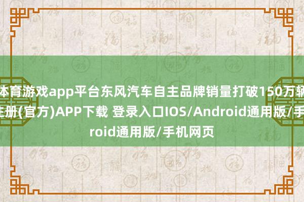 体育游戏app平台东风汽车自主品牌销量打破150万辆-开云注册(官方)APP下载 登录入口IOS/Android通用版/手机网页