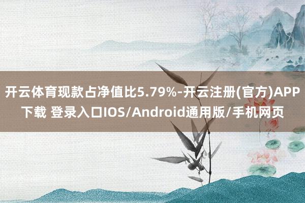 开云体育现款占净值比5.79%-开云注册(官方)APP下载 登录入口IOS/Android通用版/手机网页
