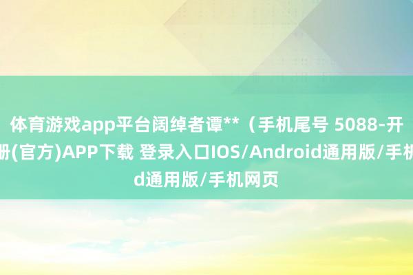 体育游戏app平台阔绰者谭**（手机尾号 5088-开云注册(官方)APP下载 登录入口IOS/Android通用版/手机网页
