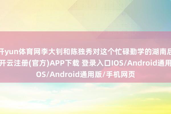 开yun体育网李大钊和陈独秀对这个忙碌勤学的湖南后生格外观赏-开云注册(官方)APP下载 登录入口IOS/Android通用版/手机网页