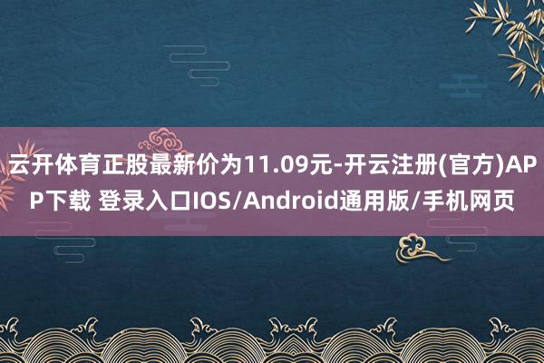 云开体育正股最新价为11.09元-开云注册(官方)APP下载 登录入口IOS/Android通用版/手机网页