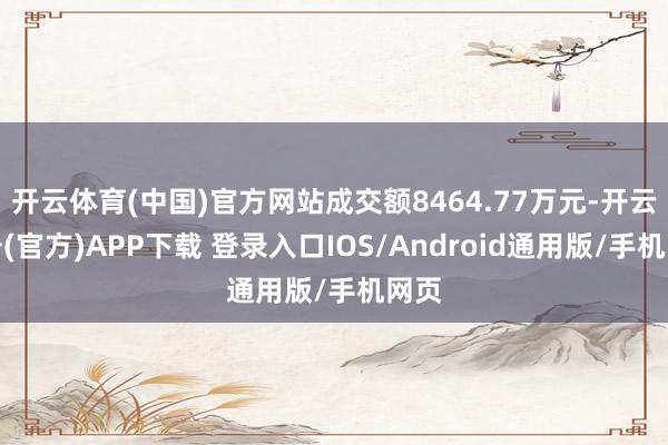开云体育(中国)官方网站成交额8464.77万元-开云注册(官方)APP下载 登录入口IOS/Android通用版/手机网页
