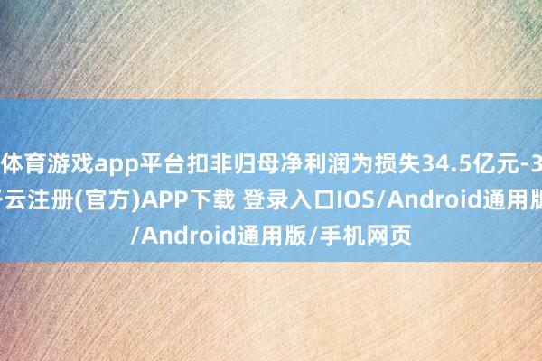 体育游戏app平台扣非归母净利润为损失34.5亿元-37.5