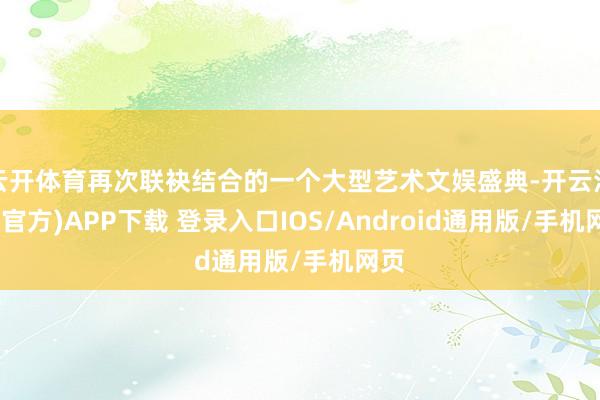 云开体育再次联袂结合的一个大型艺术文娱盛典-开云注册(官方)APP下载 登录入口IOS/Android通用版/手机网页