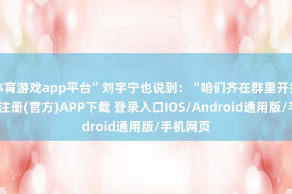 体育游戏app平台”刘宇宁也说到:“咱们齐在群里开打趣-开云注册(官方)APP下载 登录入口IOS/Android通用版/手机网页
