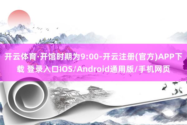 开云体育·开馆时期为9:00-开云注册(官方)APP下载 登录入口IOS/Android通用版/手机网页