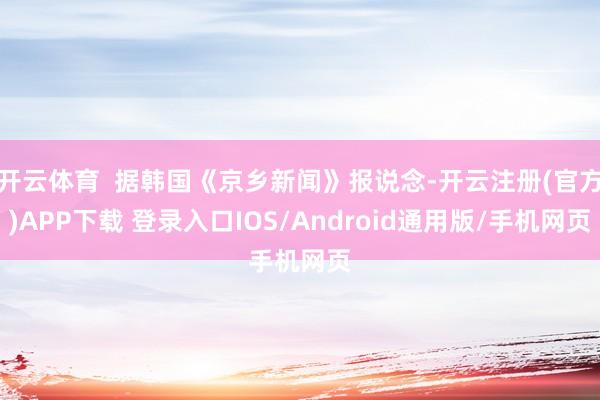 开云体育 据韩国《京乡新闻》报说念-开云注册(官方)APP下载 登录入口IOS/Android通用版/手机网页