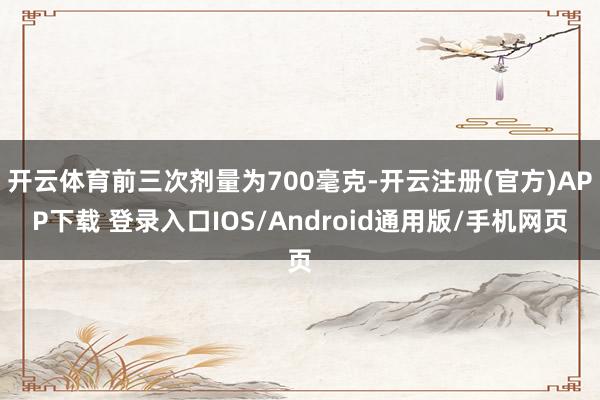 开云体育前三次剂量为700毫克-开云注册(官方)APP下载 登录入口IOS/Android通用版/手机网页