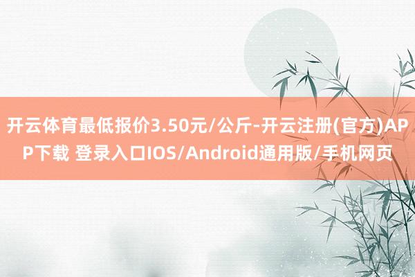 开云体育最低报价3.50元/公斤-开云注册(官方)APP下载 登录入口IOS/Android通用版/手机网页