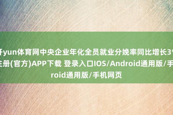 开yun体育网中央企业年化全员就业分娩率同比增长3%-开云注册(官方)APP下载 登录入口IOS/Android通用版/手机网页