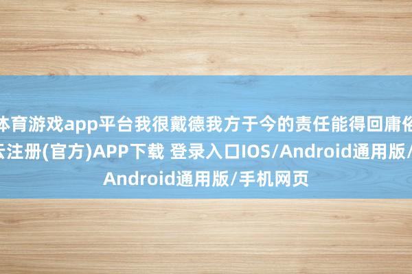 体育游戏app平台我很戴德我方于今的责任能得回庸俗认同-开云注册(官方)APP下载 登录入口IOS/Android通用版/手机网页