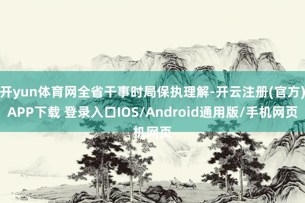 开yun体育网全省干事时局保执理解-开云注册(官方)APP下载 登录入口IOS/Android通用版/手机网页